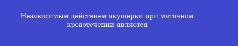 Независимым действием акушерки при маточном кровотечении является Независимым действием акушерки при маточном кровотечении является