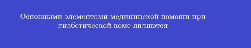 Основными элементами медицинской помощи при диабетической коме являются Основными элементами медицинской помощи при диабетической коме являются
