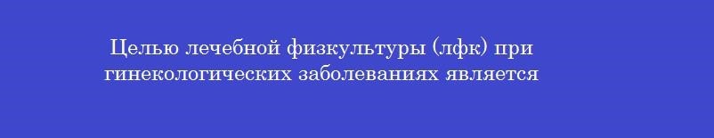 Целью лечебной физкультуры (лфк) при гинекологических заболеваниях является