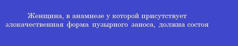 Женщина, в анамнезе у которой присутствует злокачественная форма пузырного заноса, должна состоять на учете у специалиста
