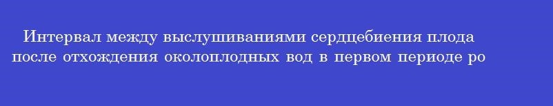 Интервал между выслушиваниями сердцебиения плода после отхождения околоплодных вод в первом периоде родов в минутах составляет