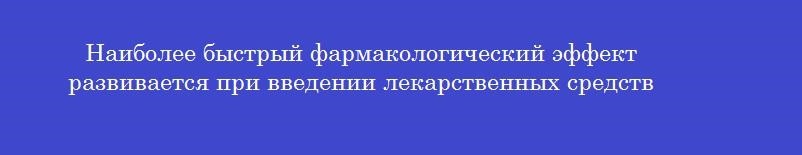 Наиболее быстрый фармакологический эффект развивается при введении лекарственных средств