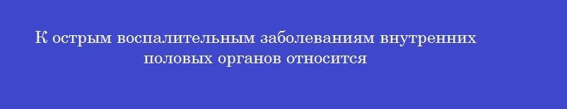 К острым воспалительным заболеваниям внутренних половых органов относится