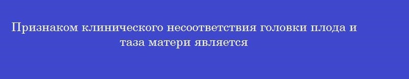 Признаком клинического несоответствия головки плода и таза матери является Признаком клинического несоответствия головки плода и таза матери является