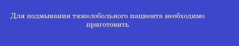 Для подмывания тяжелобольного пациента необходимо приготовить