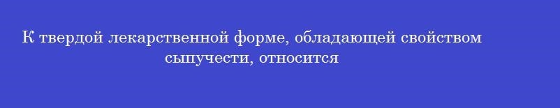 К твердой лекарственной форме, обладающей свойством сыпучести, относится