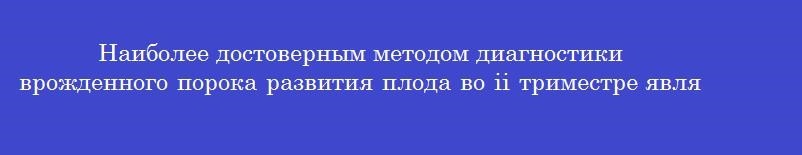 Наиболее достоверным методом диагностики врожденного порока развития плода во ii триместре является