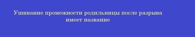 Ушивание промежности родильницы после разрыва имеет название