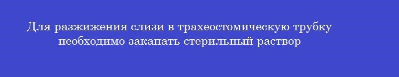 Для разжижения слизи в трахеостомическую трубку необходимо закапать стерильный раствор