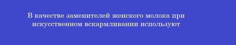 В качестве заменителей женского молока при искусственном вскармливании используют
