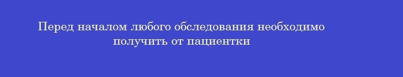 Перед началом любого обследования необходимо получить от пациентки