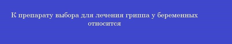 К препарату выбора для лечения гриппа у беременных относится