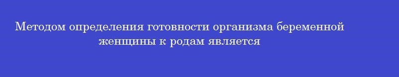 Методом определения готовности организма беременной женщины к родам является