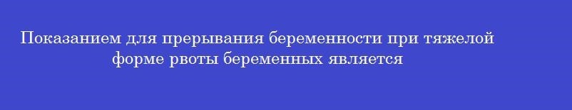 Показанием для прерывания беременности при тяжелой форме рвоты беременных является Показанием для прерывания беременности при тяжелой форме рвоты беременных является