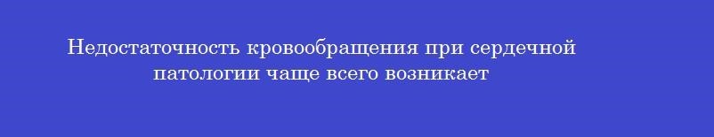 Недостаточность кровообращения при сердечной патологии чаще всего возникает