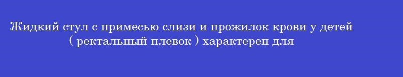 Жидкий стул с примесью слизи и прожилок крови у детей ( ректальный плевок ) характерен для
