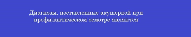 Диагнозы, поставленные акушеркой при профилактическом осмотре являются