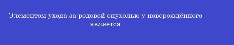 Элементом ухода за родовой опухолью у новорождённого является
