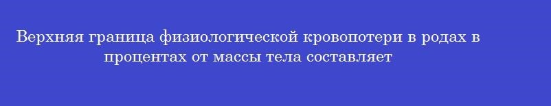 Верхняя граница физиологической кровопотери в родах в процентах от массы тела составляет