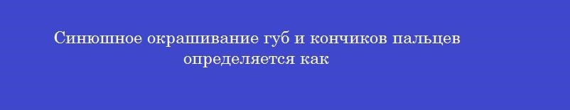 Синюшное окрашивание губ и кончиков пальцев определяется как