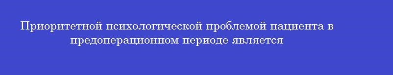 Приоритетной психологической проблемой пациента в предоперационном периоде является
