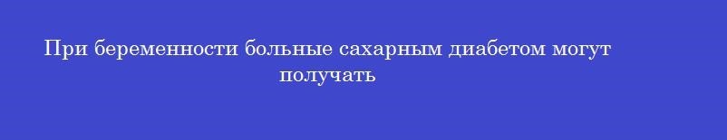 При беременности больные сахарным диабетом могут получать