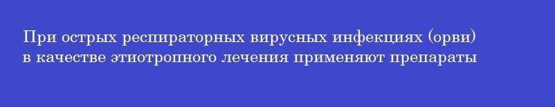 При острых респираторных вирусных инфекциях (орви)  в качестве этиотропного лечения применяют препараты