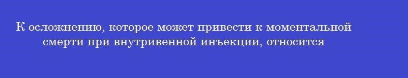 К осложнению, которое может привести к моментальной смерти при внутривенной инъекции, относится