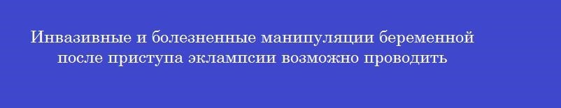 Инвазивные и болезненные манипуляции беременной после приступа эклампсии возможно проводить