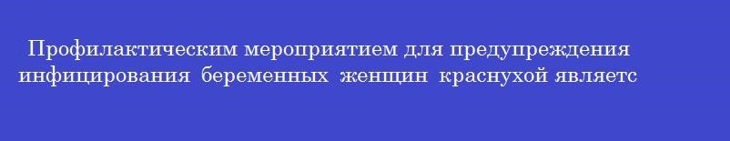 Профилактическим мероприятием для предупреждения инфицирования беременных женщин краснухой является