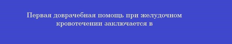 Первая доврачебная помощь при желудочном кровотечении заключается в Первая доврачебная помощь при желудочном кровотечении заключается в