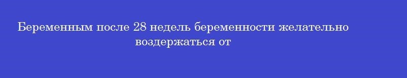 Беременным после 28 недель беременности желательно воздержаться от