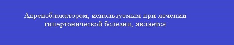 Адреноблокатором, используемым при лечении гипертонической болезни, является