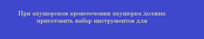 При акушерском кровотечении акушерка должна приготовить набор инструментов для