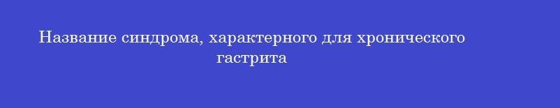 Название синдрома, характерного для хронического гастрита