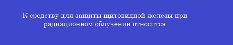 К средству для защиты щитовидной железы при радиационном облучении относится