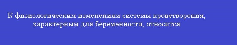 К физиологическим изменениям системы кроветворения, характерным для беременности, относится