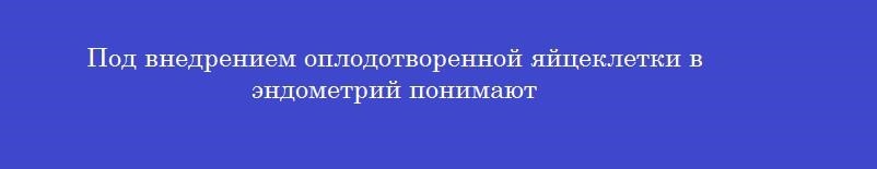Под внедрением оплодотворенной яйцеклетки в эндометрий понимают