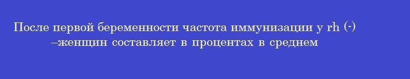 После первой беременности частота иммунизации у rh (-) –женщин составляет в процентах в среднем
