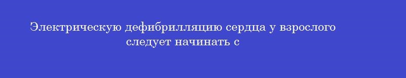Электрическую дефибрилляцию сердца у взрослого следует начинать с