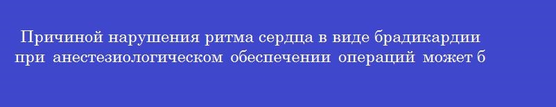 Причиной нарушения ритма сердца в виде брадикардии при анестезиологическом обеспечении операций может быть
