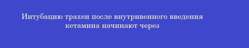 Интубацию трахеи после внутривенного введения кетамина начинают через