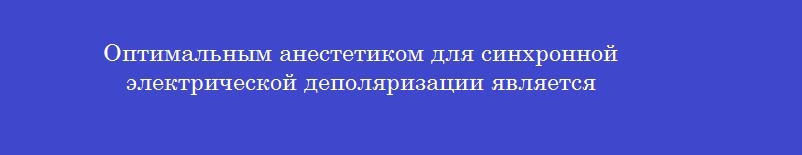 Оптимальным анестетиком для синхронной электрической деполяризации является