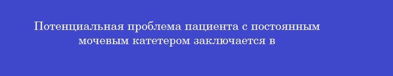 Потенциальная проблема пациента с постоянным мочевым катетером заключается в