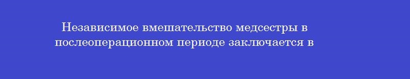 Независимое вмешательство медсестры в послеоперационном периоде заключается в