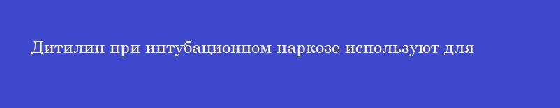 Дитилин при интубационном наркозе используют для