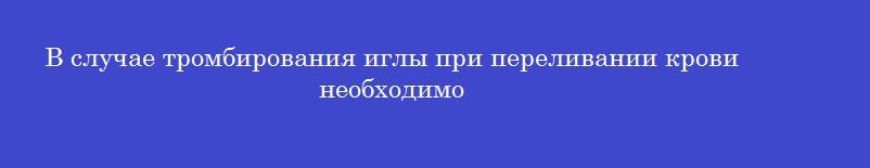 В случае тромбирования иглы при переливании крови необходимо В случае тромбирования иглы при переливании крови необходимо