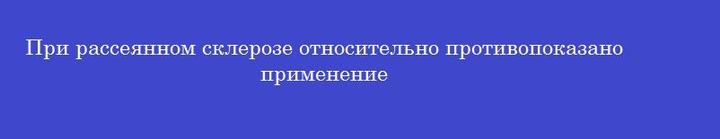 При рассеянном склерозе относительно противопоказано применение