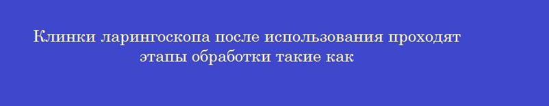 Клинки ларингоскопа после использования проходят этапы обработки такие как