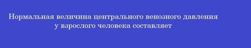 Нормальная величина центрального венозного давления у взрослого человека составляет